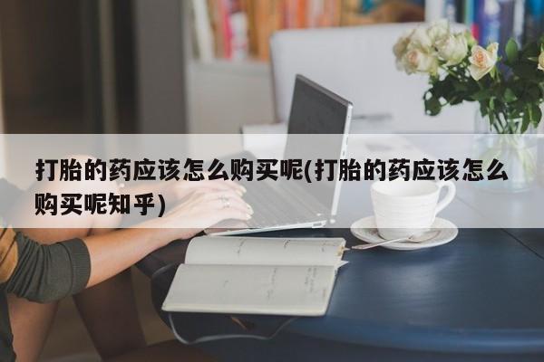 私人卖打胎药是真的吗打胎的药应该怎么购买呢(打胎的药应该怎么购买呢知乎)